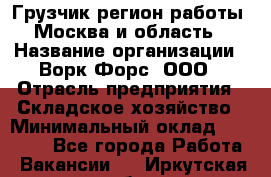 Грузчик(регион работы - Москва и область) › Название организации ­ Ворк Форс, ООО › Отрасль предприятия ­ Складское хозяйство › Минимальный оклад ­ 27 000 - Все города Работа » Вакансии   . Иркутская обл.